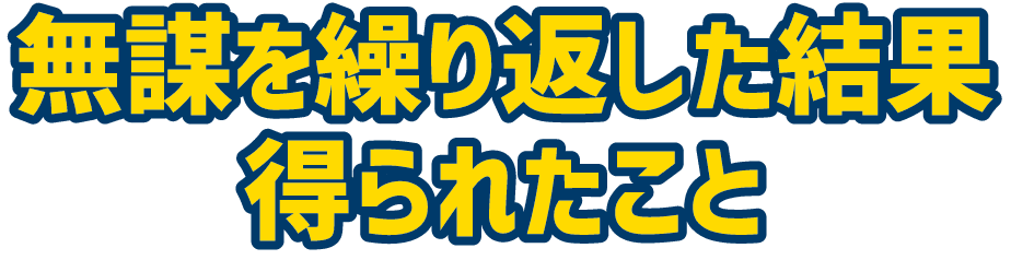 無謀を繰り返した結果得られたこと